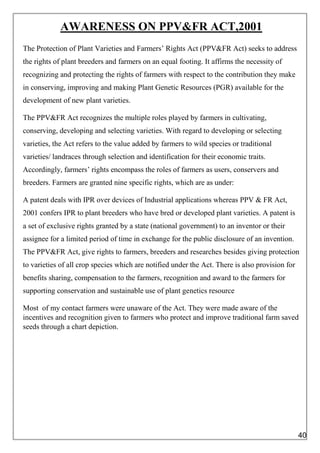 AWARENESS ON PPV&FR ACT,2001
The Protection of Plant Varieties and Farmers’ Rights Act (PPV&FR Act) seeks to address
the rights of plant breeders and farmers on an equal footing. It affirms the necessity of
recognizing and protecting the rights of farmers with respect to the contribution they make
in conserving, improving and making Plant Genetic Resources (PGR) available for the
development of new plant varieties.
The PPV&FR Act recognizes the multiple roles played by farmers in cultivating,
conserving, developing and selecting varieties. With regard to developing or selecting
varieties, the Act refers to the value added by farmers to wild species or traditional
varieties/ landraces through selection and identification for their economic traits.
Accordingly, farmers’ rights encompass the roles of farmers as users, conservers and
breeders. Farmers are granted nine specific rights, which are as under:
A patent deals with IPR over devices of Industrial applications whereas PPV & FR Act,
2001 confers IPR to plant breeders who have bred or developed plant varieties. A patent is
a set of exclusive rights granted by a state (national government) to an inventor or their
assignee for a limited period of time in exchange for the public disclosure of an invention.
The PPV&FR Act, give rights to farmers, breeders and researches besides giving protection
to varieties of all crop species which are notified under the Act. There is also provision for
benefits sharing, compensation to the farmers, recognition and award to the farmers for
supporting conservation and sustainable use of plant genetics resource
Most of my contact farmers were unaware of the Act. They were made aware of the
incentives and recognition given to farmers who protect and improve traditional farm saved
seeds through a chart depiction.
40
 