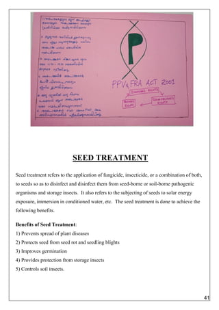 SEED TREATMENT
Seed treatment refers to the application of fungicide, insecticide, or a combination of both,
to seeds so as to disinfect and disinfect them from seed-borne or soil-borne pathogenic
organisms and storage insects. It also refers to the subjecting of seeds to solar energy
exposure, immersion in conditioned water, etc. The seed treatment is done to achieve the
following benefits.
Benefits of Seed Treatment:
1) Prevents spread of plant diseases
2) Protects seed from seed rot and seedling blights
3) Improves germination
4) Provides protection from storage insects
5) Controls soil insects.
41
 