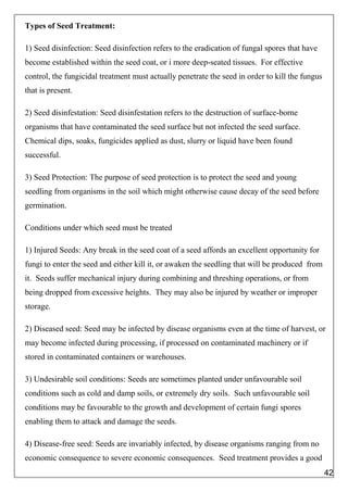 Types of Seed Treatment:
1) Seed disinfection: Seed disinfection refers to the eradication of fungal spores that have
become established within the seed coat, or i more deep-seated tissues. For effective
control, the fungicidal treatment must actually penetrate the seed in order to kill the fungus
that is present.
2) Seed disinfestation: Seed disinfestation refers to the destruction of surface-borne
organisms that have contaminated the seed surface but not infected the seed surface.
Chemical dips, soaks, fungicides applied as dust, slurry or liquid have been found
successful.
3) Seed Protection: The purpose of seed protection is to protect the seed and young
seedling from organisms in the soil which might otherwise cause decay of the seed before
germination.
Conditions under which seed must be treated
1) Injured Seeds: Any break in the seed coat of a seed affords an excellent opportunity for
fungi to enter the seed and either kill it, or awaken the seedling that will be produced from
it. Seeds suffer mechanical injury during combining and threshing operations, or from
being dropped from excessive heights. They may also be injured by weather or improper
storage.
2) Diseased seed: Seed may be infected by disease organisms even at the time of harvest, or
may become infected during processing, if processed on contaminated machinery or if
stored in contaminated containers or warehouses.
3) Undesirable soil conditions: Seeds are sometimes planted under unfavourable soil
conditions such as cold and damp soils, or extremely dry soils. Such unfavourable soil
conditions may be favourable to the growth and development of certain fungi spores
enabling them to attack and damage the seeds.
4) Disease-free seed: Seeds are invariably infected, by disease organisms ranging from no
economic consequence to severe economic consequences. Seed treatment provides a good
42
 