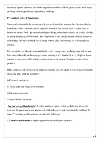insurance against diseases, soil-borne organisms and thus affords protection to weak seeds
enabling them to germinate and produce seedlings.
Precautions in Seed Treatment:
Most products used in the treatment of seeds are harmful to humans, but they can also be
harmful to seeds. Extreme care is required to ensure that treated seed is never used as
human or animal food. To minimise this possibility, treated seed should be clearly labelled
as being dangerous, if consumed. The temptation to use unsold treated seed for human or
animal feed can be avoided if care is taken to treat only the quantity for which sales are
assured.
Care must also be taken to treat seed at the correct dosage rate; applying too much or too
little material can be as damaging as never treating at all. Seed with a very high moisture
content is very susceptible to injury when treated with some of the concentrated liquid
products.
If the seeds are to be treated with bacterial cultures also, the order in which seed treatments
should be done shall be as follows
i) Chemical treatments
ii) Insecticide and fungicide treatments
iii) Special treatments
Types of Seed Treatment
Pre sowing seed treatments: It is the treatments given to the seeds before sowing to
improve the germination and vigour potential and as well as to maintain the health of the
seed. Pre sowing seed treatments includes the following
1.Chemical treatments to improve germination and vigour potential.:
43
 