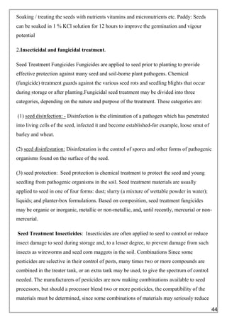 Soaking / treating the seeds with nutrients vitamins and micronutrients etc. Paddy: Seeds
can be soaked in 1 % KCl solution for 12 hours to improve the germination and vigour
potential
2.Insecticidal and fungicidal treatment.
Seed Treatment Fungicides Fungicides are applied to seed prior to planting to provide
effective protection against many seed and soil-borne plant pathogens. Chemical
(fungicide) treatment guards against the various seed rots and seedling blights that occur
during storage or after planting.Fungicidal seed treatment may be divided into three
categories, depending on the nature and purpose of the treatment. These categories are:
(1) seed disinfection: - Disinfection is the elimination of a pathogen which has penetrated
into living cells of the seed, infected it and become established-for example, loose smut of
barley and wheat.
(2) seed disinfestation: Disinfestation is the control of spores and other forms of pathogenic
organisms found on the surface of the seed.
(3) seed protection: Seed protection is chemical treatment to protect the seed and young
seedling from pathogenic organisms in the soil. Seed treatment materials are usually
applied to seed in one of four forms: dust; slurry (a mixture of wettable powder in water);
liquids; and planter-box formulations. Based on composition, seed treatment fungicides
may be organic or inorganic, metallic or non-metallic, and, until recently, mercurial or non-
mercurial.
Seed Treatment Insecticides: Insecticides are often applied to seed to control or reduce
insect damage to seed during storage and, to a lesser degree, to prevent damage from such
insects as wireworms and seed corn maggots in the soil. Combinations Since some
pesticides are selective in their control of pests, many times two or more compounds are
combined in the treater tank, or an extra tank may be used, to give the spectrum of control
needed. The manufacturers of pesticides are now making combinations available to seed
processors, but should a processor blend two or more pesticides, the compatibility of the
materials must be determined, since some combinations of materials may seriously reduce
44
 