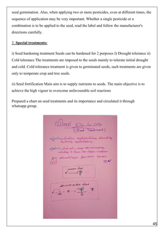 seed germination. Also, when applying two or more pesticides, even at different times, the
sequence of application may be very important. Whether a single pesticide or a
combination is to be applied to the seed, read the label and follow the manufacturer's
directions carefully.
3. Special treatments:
i) Seed hardening treatment Seeds can be hardened for 2 purposes I) Drought tolerance ii)
Cold tolerance The treatments are imposed to the seeds mainly to tolerate initial drought
and cold. Cold tolerance treatment is given to germinated seeds, such treatments are given
only to temperate crop and tree seeds.
ii) Seed fortification Main aim is to supply nutrients to seeds. The main objective is to
achieve the high vigour to overcome unfavourable soil reactions
Prepared a chart on seed treatments and its importance and circulated it through
whatsapp group.
45
 