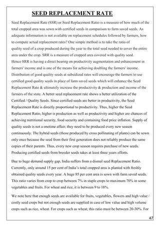 SEED REPLACEMENT RATE
Seed Replacement Rate (SSR) or Seed Replacement Ratio is a measure of how much of the
total cropped area was sown with certified seeds in comparison to farm saved seeds. As
adequate information is not available on replacement schedules followed by farmers, how
to compute actual replacement rates? One simple method is to take the ratio of
quality seed of a crop produced during the year to the total seed needed to cover the entire
area under the crop. SRR is a measure of cropped area covered with quality seed.
Hence SRR is having a direct bearing on productivity augmentation and enhancement in
farmers' income and is one of the means for achieving doubling the farmers' income.
Distribution of good quality seeds at subsidized rates will encourage the farmers to use
certified good quality seeds in place of farm saved seeds which will enhance the Seed
Replacement Rate & ultimately increase the productivity & production and income of the
farmers of the state. A better seed replacement rate shows a better utilization of the
Certified / Quality Seeds. Since certified seeds are better in productivity, the Seed
Replacement Rate is directly proportional to productivity. Thus, higher the Seed
Replacement Ratio, higher is production as well as productivity and higher are chances of
achieving nutritional security, food security and containing food price inflation. Supply of
quality seeds is not a onetime affair; they need to be produced every new season
continuously. The hybrid seeds (those produced by cross pollinating of plants) can be sown
only once because the seed from their first generation does not reliably produce the same
copies of their parents. Thus, every new crop season requires purchase of new seeds.
Producing certified seeds from breeder seeds takes at least three years efforts.
Due to huge demand supply gap, India suffers from a dismal seed Replacement Ratio.
Currently, only around 15 per cent of India’s total cropped area is planted with freshly
obtained quality seeds every year. A huge 85 per cent area is sown with farm saved seeds.
This ratio varies from crop to crop between 7% in staple crops to maximum 70% in some
vegetables and fruits. For wheat and rice, it is between 9 to 18%.
We note here that enough seeds are available for fruits, vegetables, flowers and high value /
costly seed crops but not enough seeds are supplied in case of low value and high volume
crops such as rice, wheat. For crops such as wheat; this ratio must be between 20-30%. For
47
 