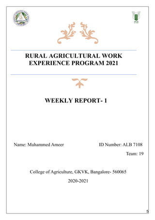 RURAL AGRICULTURAL WORK
EXPERIENCE PROGRAM 2021
WEEKLY REPORT- 1
Name: Muhammed Ameer ID Number: ALB 7108
Team: 19
College of Agriculture, GKVK, Bangalore- 560065
2020-2021
5
 