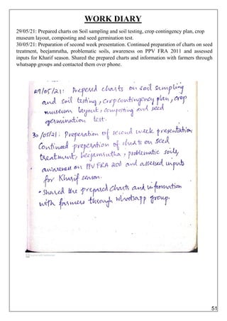 WORK DIARY
29/05/21: Prepared charts on Soil sampling and soil testing, crop contingency plan, crop
museum layout, composting and seed germination test.
30/05/21: Preparation of second week presentation. Continued preparation of charts on seed
treatment, beejamrutha, problematic soils, awareness on PPV FRA 2011 and assessed
inputs for Kharif season. Shared the prepared charts and information with farmers through
whatsapp groups and contacted them over phone.
51
 