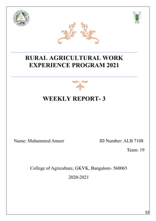 RURAL AGRICULTURAL WORK
EXPERIENCE PROGRAM 2021
WEEKLY REPORT- 3
Name: Muhammed Ameer ID Number: ALB 7108
Team: 19
College of Agriculture, GKVK, Bangalore- 560065
2020-2021
52
 