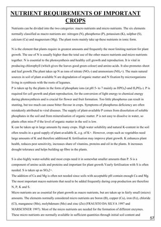 NUTRIENT REQUIREMENTS OF IMPORTANT
CROPS
Nutrients can be divided into the two categories: macro nutrients and micro nutrients. The six elements
normally classified as macro nutrients are: nitrogen (N), phosphorus (P), potassium (K), sulphur (S),
calcium (Ca) and magnesium (Mg). The plant roots mainly take up these nutrients in ionic form.
N is the element that plants require in greatest amounts and frequently the most limiting nutrient for plant
growth. The use of N is usually higher than the total use of the other macro nutrients and micro nutrients
together. N is essential to the photosynthesis and healthy cell growth and reproduction. It is vital in
producing chlorophyll (which gives the leaves good green colour) and amino acids. It also promotes shoot
and leaf growth.The plant takes up N as ions of nitrate (NO3-) and ammonium (NH4+). The main natural
sources in soil of plant available N are degradation of organic matter and N fixation by microorganisms
living in symbiosis with the roots of legumes.
P is taken up by the plants in the form of phosphate ions (at pH 5- to 7 mainly as HPO42-and H2PO4-). P is
required for cell growth and plant reproduction, for the conversion of light energy to chemical energy
during photosynthesis and is crucial for flower and fruit formation. Too little phosphorus can result in
stunting, but too much can cause bitter flavour in crops. Symptoms of phosphorus deficiency are often
mistakenly attributed to viral diseases. The supply of plant-available P comes from dissolution of soluble
phosphates in the soil and from mineralisation of organic matter. P is not easy to dissolve in water, so
plants often miss P if the level of organic matter in the soil is low.
K can be taken up in large amounts by many crops. High water solubility and natural K-content in the soil
often results in a good supply of plant-available K, e.g. of K+. However, crops such as vegetables need
large amounts of K and therefore additional K fertilisation may improve plant growth. K enhances plant
health, reduces pest sensitivity, increases share of vitamins, proteins and oil in the plants. It increases
drought tolerance and helps building up fibre in the plants.
S is also highly water-soluble and most crops need it in somewhat smaller amounts than P. S is a
component of amino acids and proteins and important for plant growth.Yearly fertilisation with S is often
needed. S is taken up as SO42+.
The addition of Ca and Mg is often not needed since soils with acceptable pH contain enough Ca and Mg.
The most important macro nutrients that need to be added frequently during crop production are therefore
N, P, K and S.
Micro nutrients are as essential for plant growth as macro nutrients, but are taken up in fairly small (micro)
amounts. The elements normally considered micro nutrients are boron (B), copper (Cu), iron (Fe), chloride
(Cl), manganese (Mn), molybdenum (Mo) and zinc (Zn) (FRAUSTO DA SILVA 1997 and
MARSCHNER 1997). Most of the micro nutrients are needed for the formation of different enzymes.
These micro nutrients are normally available in sufficient quantities through initial soil content and
57
 