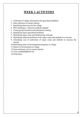 WEEK 1 ACTIVITIES
1. Collection of village information and agricultural database
2. Data collection of contact farmers
3. Identifying thrust area for the village
4. PRA techniques / extension methods adopted
5. Virtual group formation and information sharing
6. Identifying major agricultural problems
7. Identifying major crops and familiarizing with pop
8. Identifying technical problems in the major crops and methods to overcome
9. Calculating cost of cultivation of major crops and methods to increase the
income
10.Identifying status of developmental programs in village
11.Status Covid awareness in village
12.Farm and home visit to contact farmers
13.Visit to KRISHIBHAVAN
14.Work diary
6
 
