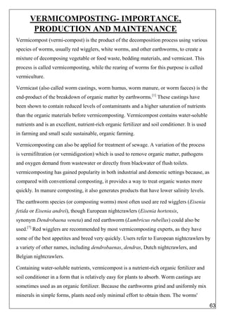 VERMICOMPOSTING- IMPORTANCE,
PRODUCTION AND MAINTENANCE
Vermicompost (vermi-compost) is the product of the decomposition process using various
species of worms, usually red wigglers, white worms, and other earthworms, to create a
mixture of decomposing vegetable or food waste, bedding materials, and vermicast. This
process is called vermicomposting, while the rearing of worms for this purpose is called
vermiculture.
Vermicast (also called worm castings, worm humus, worm manure, or worm faeces) is the
end-product of the breakdown of organic matter by earthworms.[1]
These castings have
been shown to contain reduced levels of contaminants and a higher saturation of nutrients
than the organic materials before vermicomposting. Vermicompost contains water-soluble
nutrients and is an excellent, nutrient-rich organic fertilizer and soil conditioner. It is used
in farming and small scale sustainable, organic farming.
Vermicomposting can also be applied for treatment of sewage. A variation of the process
is vermifiltration (or vermidigestion) which is used to remove organic matter, pathogens
and oxygen demand from wastewater or directly from blackwater of flush toilets.
vermicomposting has gained popularity in both industrial and domestic settings because, as
compared with conventional composting, it provides a way to treat organic wastes more
quickly. In manure composting, it also generates products that have lower salinity levels.
The earthworm species (or composting worms) most often used are red wigglers (Eisenia
fetida or Eisenia andrei), though European nightcrawlers (Eisenia hortensis,
synonym Dendrobaena veneta) and red earthworm (Lumbricus rubellus) could also be
used.[7]
Red wigglers are recommended by most vermicomposting experts, as they have
some of the best appetites and breed very quickly. Users refer to European nightcrawlers by
a variety of other names, including dendrobaenas, dendras, Dutch nightcrawlers, and
Belgian nightcrawlers.
Containing water-soluble nutrients, vermicompost is a nutrient-rich organic fertilizer and
soil conditioner in a form that is relatively easy for plants to absorb. Worm castings are
sometimes used as an organic fertilizer. Because the earthworms grind and uniformly mix
minerals in simple forms, plants need only minimal effort to obtain them. The worms'
63
 