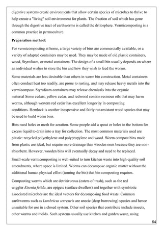 digestive systems create environments that allow certain species of microbes to thrive to
help create a "living" soil environment for plants. The fraction of soil which has gone
through the digestive tract of earthworms is called the drilosphere. Vermicomposting is a
common practice in permaculture.
Preparation method:
For vermicomposting at home, a large variety of bins are commercially available, or a
variety of adapted containers may be used. They may be made of old plastic containers,
wood, Styrofoam, or metal containers. The design of a small bin usually depends on where
an individual wishes to store the bin and how they wish to feed the worms.
Some materials are less desirable than others in worm bin construction. Metal containers
often conduct heat too readily, are prone to rusting, and may release heavy metals into the
vermicompost. Styrofoam containers may release chemicals into the organic
material Some cedars, yellow cedar, and redwood contain resinous oils that may harm
worms, although western red cedar has excellent longevity in composting
conditions. Hemlock is another inexpensive and fairly rot-resistant wood species that may
be used to build worm bins.
Bins need holes or mesh for aeration. Some people add a spout or holes in the bottom for
excess liquid to drain into a tray for collection. The most common materials used are
plastic: recycled polyethylene and polypropylene and wood. Worm compost bins made
from plastic are ideal, but require more drainage than wooden ones because they are non-
absorbent. However, wooden bins will eventually decay and need to be replaced.
Small-scale vermicomposting is well-suited to turn kitchen waste into high-quality soil
amendments, where space is limited. Worms can decompose organic matter without the
additional human physical effort (turning the bin) that bin composting requires.
Composting worms which are detritivorous (eaters of trash), such as the red
wiggler Eisenia fetida, are epigeic (surface dwellers) and together with symbiotic
associated microbes are the ideal vectors for decomposing food waste. Common
earthworms such as Lumbricus terrestris are anecic (deep burrowing) species and hence
unsuitable for use in a closed system. Other soil species that contribute include insects,
other worms and molds. Such systems usually use kitchen and garden waste, using
64
 