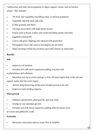"earthworms and other microorganisms to digest organic wastes, such as kitchen
scraps". This includes:
 All fruits and vegetables (including citrus, in limited quantities)
 Vegetable and fruit peels and ends
 Coffee grounds and filters
 Tea bags (even those with high tannin levels)
 Grains such as bread, cracker and cereal (including moldy and stale)
 Eggshells (rinsed off)
 Leaves and grass clippings (not sprayed with pesticides)
 Newspapers (most inks used in newspapers are not toxic)
 Paper toweling (which has not been used with cleaners or chemicals)
Benefits
Soil
 Improves soil aeration
 Enriches soil with micro-organisms (adding enzymes such
as phosphatase and cellulase)
 Microbial activity in worm castings is 10 to 20 times higher than in the soil and
organic matter that the worm ingest.
 Attracts deep-burrowing earthworms already present in the soil
 Improves water holding capacity
Plant growth
 Enhances germination, plant growth, and crop yield
 It helps in root and plant growth
 Enriches soil with micro-organisms (adding plant hormones such
as auxins and gibberellic acid)
Economic
 Biowastes conversion reduces waste flow to landfills
65
 