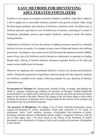 EASY METHODS FOR IDENTIFYING
ADULTERATED FERTILIZERS
Fertilizer is any organic or inorganic material of natural or synthetic origin that is added to
a soil to supply one or more plant nutrients essential to the growth of plants. India, being
the third largest producer and consumer of fertilizers, consumes nearly 40 million tons of
fertilizer materials, equivalent to over 18 million tons of nutrient, consisting of a variety of
nitrogenous, phosphatic, potassic and complex fertilizers, catering to nearly 106 million
farming families.
Adulteration of fertilizers involves the practice of adding extraneous material to a standard
fertilizer to lower its quality. It is rampart in many states of India and farmers and suffering
great losses. According to tests carried out by Soil Research Development Institute (SRDI),
nearly 40 per cent of all fertilizers used by farmers are adulterated, as reported in a leading
Bangla daily. Mixing of harmful chemical substances degrades fertility of the land and
causes serious health issues for humans.
Moreover, by applying such contaminated fertilizers, farmers are cheated and production
suffers. Though the department of agriculture extension along with other agencies regularly
test fertilizers available in the market. Following methods for easy detection of fertilizer
adulterations are:
For presence of Nitrogen: By mixing small quantity of lime in sample and rubbing, the
smell of pungent Ammonia gas indicates the presence of Nitrogen. Sodium Hydroxide
(concentrated) to be added and by heating the tube from the side then put moist red litmus
paper on the mouth of the tube. Observe the change of the red litmus paper to blue which
confirms the presence of Nitrogen and no change indicates the absence of the nitrogen and
the fertilizer may be considered suspected.
For presence of Phosphorus: On adding 2 ml of Ferric Chloride-Ammonium acetate
reagent and formation of yellow precipitate, which gets dissolved in 5-6 drops of
concentrate Nitric Acid confirms presence of phosphate. Non formation of yellow
precipitate indicates absence of Phosphate and the sample is suspected. Likewise, with the
use of filter paper, take 1 ml silver nitrate in the filtrate. If the formation of yellow
precipitate is also dissolved in 5-6 drops of nitric acid it confirms the presence of phosphate
in the material.
67
 