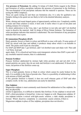 For presence of Potassium: By adding 5-6 drops of Cobalt Nitrite reagent in the filtrate
and formation of yellow precipitate indicates the presence of potassium in the fertilizers.
The non-formation of the precipitate indicates that the material is spurious. These are for
testing the NPK Complexes.
These are quick testing kit and there are limitations also. It is only for qualitative test.
Samples failing in the quick test are likely to fail in the detailed laboratory analysis.
Urea
White, shining and round shaped grains of approximately uniform size. Completely soluble
in water and when solution is touch, it feels cold. It melts when it is put on hot plate and
nothing remains if it is heated.
To detect adulteration in the Urea, take 1 gm fertilizer in test tube and add 5 ml distilled
water to dissolve the material. Add 5-6 drops of Silver Nitrate Solution. The formation of
white precipitate indicates that material is adulterated. The non-formation of any precipitate
indicates that Urea is pure.
Di Ammonium Phosphate (DAP)
Hard, granular, brown or black in colour and difficult to erase with nails. If some grains of
DAP are mixed with lime and rubbed, it produces sharp odour which is un bearable to
smell. The grains swell if put on a hot plate.
For DAP and MOP take 1 gm fertilizer, add 5 ml distilled water and shake well. Then add
1 ml Nitric Acid and
again shake. If it is dissolved and forms semi-transparent solution then DAP is pure and if
any insoluble material remains, then it is adulterated.
Potassic Fertilizer
Potassic fertilizer adulterated by mixture light white powdery salt and red chili. If the
potash particles are moist, they do not stick and fertilizer is not adulterated. If dissolved in
water, red portion of the fertilizer comes up.
Super Phosphate
This is a hard granular, brown or black in colour which cannot be easily broken by the
nails. It is available in the form of powder also. There is a possibility of adulterating it often
with mixture of DAP and NPK.
If this granular fertilizer is heated, it does not swell whereas grain of DAP and other
complex swells. In this way, adulteration can easily be identified.
Zinc Sulphate
Magnesium sulphate is most commonly used chemical for adulteration in Zinc sulphate. As
they are physically
similar in appearance, it is difficult to identify fake fertilizer. If zinc sulphate is mixed with
DAP, a thick precipitate is formed but it does not happen so with Magnesium sulphate. If
zinc sulphate solution is mixed with light caustic solution, a dark muddy precipitate is
formed. Which dissolves completely in concentrate caustic solution, if there is
Magnesium sulphate in place of Zinc sulphate, precipitate does not dissolve.
68
 