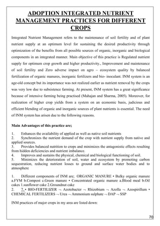 ADOPTION INTEGRATED NUTRIENT
MANAGEMENT PRACTICES FOR DIFFERENT
CROPS
Integrated Nutrient Management refers to the maintenance of soil fertility and of plant
nutrient supply at an optimum level for sustaining the desired productivity through
optimization of the benefits from all possible sources of organic, inorganic and biological
components in an integrated manner. Main objective of this practice is Regulated nutrient
supply for optimum crop growth and higher productivity., Improvement and maintenance
of soil fertility and Zero adverse impact on agro – ecosystem quality by balanced
fertilization of organic manures, inorganic fertilizers and bio- inoculant. INM system is an
age-old concept but its importance was not realized earlier as nutrient removal by the crops
was very low due to subsistence farming. At present, INM system has a great significance
because of intensive farming being practised (Mahajan and Sharma, 2005). Moreover, for
realization of higher crop yields from a system on an economic basis, judicious and
efficient blending of organic and inorganic sources of plant nutrients is essential. The need
of INM system has arisen due to the following reasons.
Main Advantages of this practice are;
1. Enhances the availability of applied as well as native soil nutrients
2. Synchronizes the nutrient demand of the crop with nutrient supply from native and
applied sources.
3. Provides balanced nutrition to crops and minimizes the antagonistic effects resulting
from hidden deficiencies and nutrient imbalance.
4. Improves and sustains the physical, chemical and biological functioning of soil.
5. Minimizes the deterioration of soil, water and ecosystem by promoting carbon
sequestration, reducing nutrient losses to ground and surface water bodies and to
atmosphere
1. Different components of INM are; ORGANIC MANURE • Bulky organic manure
a.FYM b.Compost c.Green manure • Concentrated organic manure a.Blood meal b.Oil
cakes 1.sunflower cake 2.Groundnut cake
2. 7. • BIO-FERTILIZER  Azotobacter  Rhizobium  Azolla  Azospirillum •
CHEMICAL FERTILIZERS  Urea  Ammonium sulphate  DAP  SSP
INM practices of major crops in my area are listed down:
70
 