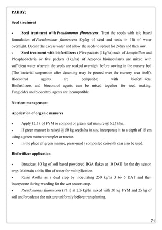 PADDY:
Seed treatment
 Seed treatment with Pseudomonas fluorescens: Treat the seeds with talc based
formulation of Pseudomonas fluorescens 10g/kg of seed and soak in 1lit of water
overnight. Decant the excess water and allow the seeds to sprout for 24hrs and then sow.
 Seed treatment with biofertilizers : Five packets (1kg/ha) each of Azospirillum and
Phosphobacteria or five packets (1kg/ha) of Azophos bioinoculants are mixed with
sufficient water wherein the seeds are soaked overnight before sowing in the nursery bed
(The bacterial suspension after decanting may be poured over the nursery area itself).
Biocontrol agents are compatible with biofertilizers.
Biofertilizers and biocontrol agents can be mixed together for seed soaking.
Fungicides and biocontrol agents are incompatible.
Nutrient management
Application of organic manures
 Apply 12.5 t of FYM or compost or green leaf manure @ 6.25 t/ha.
 If green manure is raised @ 50 kg seeds/ha in situ, incorporate it to a depth of 15 cm
using a green manure trampler or tractor.
 In the place of green manure, press-mud / composted coir-pith can also be used.
Biofertilizer application
 Broadcast 10 kg of soil based powdered BGA flakes at 10 DAT for the dry season
crop. Maintain a thin film of water for multiplication.
 Raise Azolla as a dual crop by inoculating 250 kg/ha 3 to 5 DAT and then
incorporate during weeding for the wet season crop.
 Pseudomonas fluorescens (Pf 1) at 2.5 kg/ha mixed with 50 kg FYM and 25 kg of
soil and broadcast the mixture uniformly before transplanting.
71
 