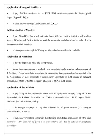 Application of inorganic fertilizers
 Apply fertilizer nutrients as per STCR-IPNS recommendations for desired yield
target (Appendix I) (or)
 N dose may be through Leaf Color Chart (LCC)*
Split application of N and K
 Apply N and K in four equal splits viz., basal, tillering, panicle initiation and heading
stages. Tillering and Panicle initiation periods are crucial and should not be reduced with
the recommended quantity.
 N management through LCC may be adopted wherever chart is available
Application of P fertilizer
 P may be applied as basal and incorporated.
 When the green manure is applied, rock phosphate can be used as a cheap source of
P fertilizer. If rock phosphate is applied, the succeeding rice crop need not be supplied with
P. Application of rock phosphate + single super phosphate or DAP mixed in different
proportions (75:25 or 50:50) is equally effective as SSP or DAP alone.
Application of zinc sulphate
 Apply 25 kg of zinc sulphate/ha mixed with 50 kg dry sand or apply 25 kg of TNAU
Wetland rice MN mixture/ha enriched in FYM at 1:10 ratio incubated for 30 days at friable
moisture, just before transplanting.
 It is enough to apply 12.5 kg zinc sulphate /ha, if green manure (6.25 t/ha) or
enriched FYM, is applied.
 If deficiency symptom appears in the standing crop, foliar application of 0.5% zinc
sulphate + 1.0% urea can be given at 15 days interval until the Zn deficiency symptoms
disappear.
72
 