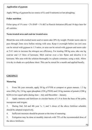 Application of gypsum
Apply 500 kg of gypsum/ha (as source of Ca and S nutrients) at last ploughing.
Foliar nutrition
Foliar spray of 1% urea + 2% DAP + 1% KCl at Panicle Initiation (PI) and 10 days later for
all varieties.
Neem treated urea and coal-tar treated urea
Blend the urea with crushed neem seed or neem cake 20% by weight. Powder neem cake to
pass through 2mm sieve before mixing with urea. Keep it overnight before use (or) urea
can be mixed with gypsum in 1:3 ratios, or urea can be mixed with gypsum and neem cake
at 5:4:1 ratio to increase the nitrogen use efficiency. For treating 100 kg urea, take one kg
coal-tar and 1.5 litres of kerosene. Melt coal-tar over a low flame and dissolve it in
kerosene. Mix urea with the solution thoroughly in a plastic container, using a stick. Allow
it to dry in shade on a polythene sheet. This can be stored for a month and applied basally.
COCONUT
Manuring
1. From 5th year onwards, apply 50 kg of FYM or compost or green manure. 1.3 kg
urea (560 g N), 2.0 kg super phosphate (320 g P2O5) and 2.0 kg muriate of potash (1200 g
K2O) in two equal splits during June – July and December – January.
2. Apply manures and fertilizers in circular basins of 1.8 m from the base of the palm,
incorporate and irrigate.
3. During 2nd, 3rd and 4th year ¼, ½ and ¾ doses of the above fertilizer schedule
should be adopted respectively.
4. Sufficient moisture should be present at the time of manuring.
5. Fertigation may be done at monthly intervals with 75% of the recommended dose of
the above fertilizers.
73
 