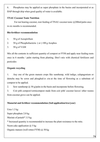 6. Phosphorus may be applied as super phosphate in the basins and incorporated or as
DAP through drip when good quality of water is available.
TNAU Coconut Tonic Nutrition
For nut bearing coconut, root feeding of TNAU coconut tonic @200ml/palm once
in six months is recommended.
Bio-fertilizer recommendation
1. 50 g of Azospirillum
2. 50 g of Phosphobacteria ( or ) 100 g Azophos
3. 50 g of VAM
Mix all the contents in sufficient quantity of compost or FYM and apply near feeding roots
once in 6 months / palm starting from planting. Don’t mix with chemical fertilizers and
pesticides
Organic recycling
1. Any one of the green manure crops like sunnhemp, wild indigo, calapagonium or
daincha may be sown and ploughed in situ at the time of flowering as a substitute of
compost to be applied.
2. Sow sunnhemp @ 50 g/palm in the basin and incorporate before flowering.
3. Coir pith compost/vermicompost made from coir pith/ coconut leaves/ other wastes
from coconut grove can be applied.
Manurial and fertilizer recommendation (Soil application/tree/year)
Urea 1.3 kg
Super phosphate 2.0 kg
Muriate of potash* 3.5 kg
* Increased quantity is recommended to increase the plant resistance to the mite.
Neem cake application @ 5 kg
Organic manure (well rotten FYM) @ 50 kg
74
 