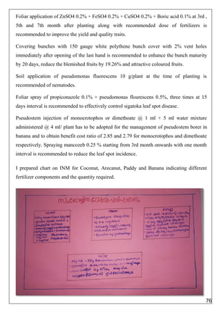 Foliar application of ZnSO4 0.2% + FeSO4 0.2% + CuSO4 0.2% + Boric acid 0.1% at 3rd ,
5th and 7th month after planting along with recommended dose of fertilizers is
recommended to improve the yield and quality traits.
Covering bunches with 150 gauge white polythene bunch cover with 2% vent holes
immediately after opening of the last hand is recommended to enhance the bunch maturity
by 20 days, reduce the blemished fruits by 19.26% and attractive coloured fruits.
Soil application of pseudomonas fluorescens 10 g/plant at the time of planting is
recommended of nematodes.
Foliar spray of propiconazole 0.1% + pseudomonas flourescens 0.5%, three times at 15
days interval is recommended to effectively control sigatoka leaf spot disease.
Pseudostem injection of monocrotophos or dimethoate @ 1 ml + 5 ml water mixture
administered @ 4 ml/ plant has to be adopted for the management of pseudostem borer in
banana and to obtain benefit cost ratio of 2.85 and 2.79 for monocrotophos and dimethoate
respectively. Spraying mancozeb 0.25 % starting from 3rd month onwards with one month
interval is recommended to reduce the leaf spot incidence.
I prepared chart on INM for Coconut, Arecanut, Paddy and Banana indicating different
fertilizer components and the quantity required.
76
 