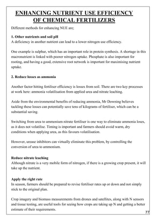 ENHANCING NUTRIENT USE EFFICIENCY
OF CHEMICAL FERTILIZERS
Different methods for enhancing NUE are;
1. Other nutrients and soil pH
A deficiency in another nutrient can lead to a lower nitrogen use efficiency.
One example is sulphur, which has an important role in protein synthesis. A shortage in this
macronutrient is linked with poorer nitrogen uptake. Phosphate is also important for
rooting, and having a good, extensive root network is important for maximising nutrient
uptake.
2. Reduce losses as ammonia
Another factor hitting fertiliser efficiency is losses from soil. There are two key processes
at work here: ammonia volatilisation from applied urea and nitrate leaching.
Aside from the environmental benefits of reducing ammonia, Mr Downing believes
tackling these losses can potentially save tens of kilograms of fertiliser, which can be a
substantial saving.
Switching from urea to ammonium nitrate fertiliser is one way to eliminate ammonia loses,
as it does not volatilise. Timing is important and farmers should avoid warm, dry
conditions when applying urea, as this favours volatilisation.
However, urease inhibitors can virtually eliminate this problem, by controlling the
conversion of urea to ammonium.
Reduce nitrate leaching
Although nitrate is a very mobile form of nitrogen, if there is a growing crop present, it will
take up the nutrient.
Apply the right rate
In season, farmers should be prepared to revise fertiliser rates up or down and not simply
stick to the original plan.
Crop imagery and biomass measurements from drones and satellites, along with N sensors
and tissue testing, are useful tools for seeing how crops are taking up N and getting a better
estimate of their requirements.
77
 