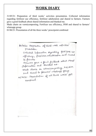 WORK DIARY
31/05/21: Preparation of third weeks’ activities presentation. Collected information
regarding fertilizer use efficiency, fertilizer adulteration and shared to farmers. Farmers
gave a good feedback about shared information and thanked me.
Made charts on vermicomposting, Fertilizer use efficiency, INM and shared to farmers’
whatsapp group.
01/06/21: Presentation of all the three weeks’ powerpoint combined
80
 