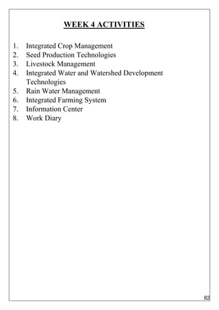 WEEK 4 ACTIVITIES
1. Integrated Crop Management
2. Seed Production Technologies
3. Livestock Management
4. Integrated Water and Watershed Development
Technologies
5. Rain Water Management
6. Integrated Farming System
7. Information Center
8. Work Diary
82
 