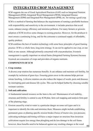 INTEGRATED CROP MANAGEMENT
ICM suggests the use of Good Agricultural Practices (GAP) such as Integrated Nutrient
Management (INM), Integrated Weed Management (IWM), Integrated Disease
Management (IDM) and Integrated Pest Management (IPM), etc. for raising a good crop.
ICM is a method of farming that balances the requirements of running a profitable business
with responsibility and sensitivity to the environment. it includes practices that avoid
waste, enhance energy efficiency and minimise pollution. For many farmers or growers
adoption of ICM involves some changes to existing practice. However, for the producer it
must ensure a continuing living, and for the consumer a continued supply of affordable,
quality produce.
ICM combines the best of modern technology with some basic principles of good framing
practice. ICM is a whole farm, long term strategy. It can not be applied to one crop, or one
field, or one season. Although primarily concerned with crop production, livestock
management is equally important on mixed farms (Integrated Farming Systems) because
livestock are consumers of crops and providers of organic nutrients.
COMPONENTS OF ICM
1. Crop rotation
A diverse crop rotation has numerous benefits. It can enhance and maintain soil fertility, for
example by inclusion of grass leys. Ensuring green cover in the autumn helps prevent
nitrate leaching. A diverse rotation can also reduce the impact of weeds, pests and diseases
by interrupting pest and disease life cycles. This can be helped further by choosing suitable
resistant varieties.
2. Soil and cultivation
A fundamental natural resource on the farm is the soil. Maintenance of soil stability,
structure and fertility is central to any ICM plan. farm soil mapping and analysis form part
of the planning stage.
3. Erosion caused by wind or water is a particular danger on some soil types and it is
important to identify the risks and minimise them. Measures might include establishing
permanent grass or planting specific erosion breaks.Choice of tractor size, tyre pressure,
cultivating technique and timing will have a major impact on structure.Non-inversion
cultivations require less energy than ploughing and do less damage to the soil fauna.
however, these benefits need to be balanced against any resulting changes in the weed
83
 