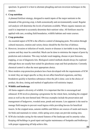 spectrum. In general it is best to alternate ploughing and non-inversion techniques in the
rotation.
4. Crop nutrition
A planned fertiliser strategy, designed to match inputs of the major nutrients to the
demands of the growing crop, is both economically and environmentally sound. Regular
soil analysis will determine the levels of nutrients available. Where organic manures are
used it is important to accurately determine their nutrient value. All fertilisers must be
applied with care, avoiding field boundaries, wildlife habitats and water courses.
5. Crop protection
An essential aspect of ICM is the effective control of damaging pests. Prevention through
cultural measures, rotation and variety choice should be the first line of defence.
6. However, invasion or infection of weeds, insects or diseases is inevitable in any farming
systems and they must be controlled. Much can be done to minimise the impact of pests by
prediction and evaluation. This may include weed mapping, disease or pest forecasts,
trapping, or use of diagnostic kits. Biological control methods should always be explored
although these are usually best suited for glasshouse crops and fruit production. Currently
chemical control is often the most appropriate choice.
7. Most modern crop protection products have been developed with the requirements of ICM
in mind: they are target specific so they do not affect beneficial organisms, and they
breakdown quickly to harmless substances when the job is done. care in the choice of
product, the dose, timing and method of application will minimise impact.
8. Wildlife and landscape
All farms support a diversity of wildlife. It is important that this is encouraged and
enhanced. ICM involves planning a programme for the whole farm, including the cropped
areas as well as the non-farmed land. Obvious examples include the preservation and
management of hedgerows, wooded areas, ponds and streams. Less apparent is the need to
manage field margins to prevent weed ingress while providing havens for beneficial
insects. In the cropped areas, autumn stubbles and fallows are sources of seeds and insects
for birds and mammals in winter, while spring sown crops can provide nesting sites.
9. ICM also includes caring for the natural features of the landscape and its amenity value.
Keeping old buildings in good repair and regular maintenance of footpaths and bridleways
with proper signposting all help achieve this.
84
 