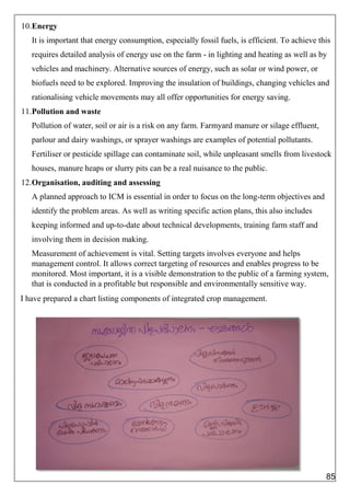 10.Energy
It is important that energy consumption, especially fossil fuels, is efficient. To achieve this
requires detailed analysis of energy use on the farm - in lighting and heating as well as by
vehicles and machinery. Alternative sources of energy, such as solar or wind power, or
biofuels need to be explored. Improving the insulation of buildings, changing vehicles and
rationalising vehicle movements may all offer opportunities for energy saving.
11.Pollution and waste
Pollution of water, soil or air is a risk on any farm. Farmyard manure or silage effluent,
parlour and dairy washings, or sprayer washings are examples of potential pollutants.
Fertiliser or pesticide spillage can contaminate soil, while unpleasant smells from livestock
houses, manure heaps or slurry pits can be a real nuisance to the public.
12.Organisation, auditing and assessing
A planned approach to ICM is essential in order to focus on the long-term objectives and
identify the problem areas. As well as writing specific action plans, this also includes
keeping informed and up-to-date about technical developments, training farm staff and
involving them in decision making.
Measurement of achievement is vital. Setting targets involves everyone and helps
management control. It allows correct targeting of resources and enables progress to be
monitored. Most important, it is a visible demonstration to the public of a farming system,
that is conducted in a profitable but responsible and environmentally sensitive way.
I have prepared a chart listing components of integrated crop management.
85
 