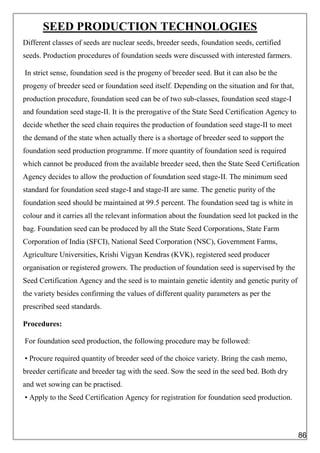SEED PRODUCTION TECHNOLOGIES
Different classes of seeds are nuclear seeds, breeder seeds, foundation seeds, certified
seeds. Production procedures of foundation seeds were discussed with interested farmers.
In strict sense, foundation seed is the progeny of breeder seed. But it can also be the
progeny of breeder seed or foundation seed itself. Depending on the situation and for that,
production procedure, foundation seed can be of two sub-classes, foundation seed stage-I
and foundation seed stage-II. It is the prerogative of the State Seed Certification Agency to
decide whether the seed chain requires the production of foundation seed stage-II to meet
the demand of the state when actually there is a shortage of breeder seed to support the
foundation seed production programme. If more quantity of foundation seed is required
which cannot be produced from the available breeder seed, then the State Seed Certification
Agency decides to allow the production of foundation seed stage-II. The minimum seed
standard for foundation seed stage-I and stage-II are same. The genetic purity of the
foundation seed should be maintained at 99.5 percent. The foundation seed tag is white in
colour and it carries all the relevant information about the foundation seed lot packed in the
bag. Foundation seed can be produced by all the State Seed Corporations, State Farm
Corporation of India (SFCI), National Seed Corporation (NSC), Government Farms,
Agriculture Universities, Krishi Vigyan Kendras (KVK), registered seed producer
organisation or registered growers. The production of foundation seed is supervised by the
Seed Certification Agency and the seed is to maintain genetic identity and genetic purity of
the variety besides confirming the values of different quality parameters as per the
prescribed seed standards.
Procedures:
For foundation seed production, the following procedure may be followed:
• Procure required quantity of breeder seed of the choice variety. Bring the cash memo,
breeder certificate and breeder tag with the seed. Sow the seed in the seed bed. Both dry
and wet sowing can be practised.
• Apply to the Seed Certification Agency for registration for foundation seed production.
86
 