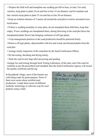 • Prepare the field well and transplant one seedling per hill in lines, in time. For early
varieties, keep plant to plant 10 cm and line to line 15 cm distance; and for medium and
late varieties keep plant to plant 15 cm and line to line 20 cm distance.
• Keep an isolation distance of 3 meters all around the seed plot to restrict unwanted cross
fertilization.
• If there is seedling mortality in some plots, do not transplant those hills/lines, keep that
empty. If new seedlings are transplanted there, during flowering in the seed plot these late
transplanted plants flower late bringing confusion of off type plants.
• Crop management practices in the seed production should be practised timely.
• Remove off type plants, objectionable wild rice and weeds and diseased plants from the
seed plot.
• Arrange timely inspection of the seed plots by the Seed Certification Officer.
• Do harvesting, threshing and drying timely.
• Pack the seed in new bags after processing and grading.
Arrange for seed testing through Seed Testing Laboratory of the state; and if the seed lot
confirms as per the prescribed seed standard, then the Seed Certification Agency will award
the quality certificate and the tag
In Kayakkodi village, most of the farmers are
cultivating crops for grain purpose. None of
them were aware about certified seed
production. I made them aware of different
methods/ technology to cultivate crop for seed
purpose using a chart.
87
 