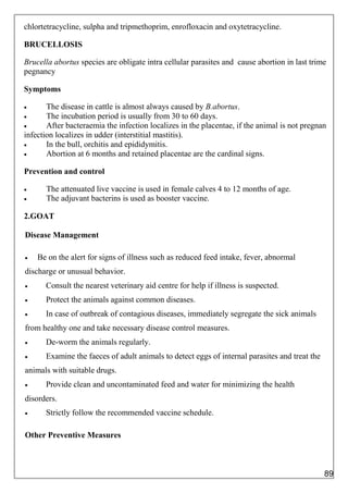 chlortetracycline, sulpha and tripmethoprim, enrofloxacin and oxytetracycline.
BRUCELLOSIS
Brucella abortus species are obligate intra cellular parasites and cause abortion in last trimester of
pegnancy
Symptoms
 The disease in cattle is almost always caused by B.abortus.
 The incubation period is usually from 30 to 60 days.
 After bacteraemia the infection localizes in the placentae, if the animal is not pregnant, the
infection localizes in udder (interstitial mastitis).
 In the bull, orchitis and epididymitis.
 Abortion at 6 months and retained placentae are the cardinal signs.
Prevention and control
 The attenuated live vaccine is used in female calves 4 to 12 months of age.
 The adjuvant bacterins is used as booster vaccine.
2.GOAT
Disease Management
 Be on the alert for signs of illness such as reduced feed intake, fever, abnormal
discharge or unusual behavior.
 Consult the nearest veterinary aid centre for help if illness is suspected.
 Protect the animals against common diseases.
 In case of outbreak of contagious diseases, immediately segregate the sick animals
from healthy one and take necessary disease control measures.
 De-worm the animals regularly.
 Examine the faeces of adult animals to detect eggs of internal parasites and treat the
animals with suitable drugs.
 Provide clean and uncontaminated feed and water for minimizing the health
disorders.
 Strictly follow the recommended vaccine schedule.
Other Preventive Measures
89
 