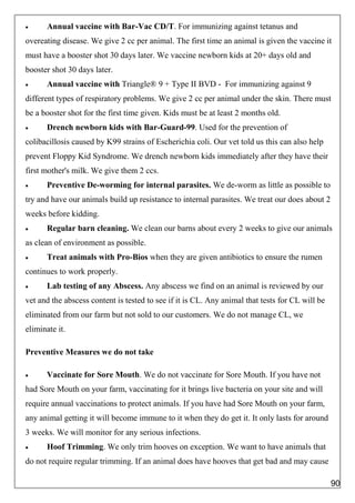  Annual vaccine with Bar-Vac CD/T. For immunizing against tetanus and
overeating disease. We give 2 cc per animal. The first time an animal is given the vaccine it
must have a booster shot 30 days later. We vaccine newborn kids at 20+ days old and
booster shot 30 days later.
 Annual vaccine with Triangle® 9 + Type II BVD - For immunizing against 9
different types of respiratory problems. We give 2 cc per animal under the skin. There must
be a booster shot for the first time given. Kids must be at least 2 months old.
 Drench newborn kids with Bar-Guard-99. Used for the prevention of
colibacillosis caused by K99 strains of Escherichia coli. Our vet told us this can also help
prevent Floppy Kid Syndrome. We drench newborn kids immediately after they have their
first mother's milk. We give them 2 ccs.
 Preventive De-worming for internal parasites. We de-worm as little as possible to
try and have our animals build up resistance to internal parasites. We treat our does about 2
weeks before kidding.
 Regular barn cleaning. We clean our barns about every 2 weeks to give our animals
as clean of environment as possible.
 Treat animals with Pro-Bios when they are given antibiotics to ensure the rumen
continues to work properly.
 Lab testing of any Abscess. Any abscess we find on an animal is reviewed by our
vet and the abscess content is tested to see if it is CL. Any animal that tests for CL will be
eliminated from our farm but not sold to our customers. We do not manage CL, we
eliminate it.
Preventive Measures we do not take
 Vaccinate for Sore Mouth. We do not vaccinate for Sore Mouth. If you have not
had Sore Mouth on your farm, vaccinating for it brings live bacteria on your site and will
require annual vaccinations to protect animals. If you have had Sore Mouth on your farm,
any animal getting it will become immune to it when they do get it. It only lasts for around
3 weeks. We will monitor for any serious infections.
 Hoof Trimming. We only trim hooves on exception. We want to have animals that
do not require regular trimming. If an animal does have hooves that get bad and may cause
90
 