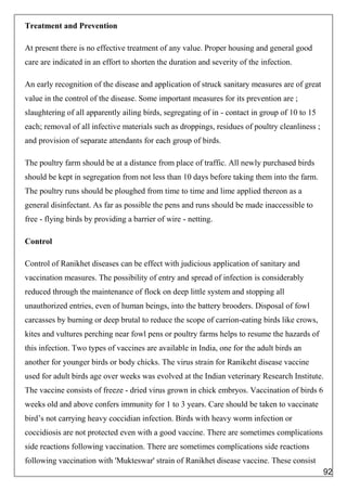 Treatment and Prevention
At present there is no effective treatment of any value. Proper housing and general good
care are indicated in an effort to shorten the duration and severity of the infection.
An early recognition of the disease and application of struck sanitary measures are of great
value in the control of the disease. Some important measures for its prevention are ;
slaughtering of all apparently ailing birds, segregating of in - contact in group of 10 to 15
each; removal of all infective materials such as droppings, residues of poultry cleanliness ;
and provision of separate attendants for each group of birds.
The poultry farm should be at a distance from place of traffic. All newly purchased birds
should be kept in segregation from not less than 10 days before taking them into the farm.
The poultry runs should be ploughed from time to time and lime applied thereon as a
general disinfectant. As far as possible the pens and runs should be made inaccessible to
free - flying birds by providing a barrier of wire - netting.
Control
Control of Ranikhet diseases can be effect with judicious application of sanitary and
vaccination measures. The possibility of entry and spread of infection is considerably
reduced through the maintenance of flock on deep little system and stopping all
unauthorized entries, even of human beings, into the battery brooders. Disposal of fowl
carcasses by burning or deep brutal to reduce the scope of carrion-eating birds like crows,
kites and vultures perching near fowl pens or poultry farms helps to resume the hazards of
this infection. Two types of vaccines are available in India, one for the adult birds an
another for younger birds or body chicks. The virus strain for Ranikeht disease vaccine
used for adult birds age over weeks was evolved at the Indian veterinary Research Institute.
The vaccine consists of freeze - dried virus grown in chick embryos. Vaccination of birds 6
weeks old and above confers immunity for 1 to 3 years. Care should be taken to vaccinate
bird’s not carrying heavy coccidian infection. Birds with heavy worm infection or
coccidiosis are not protected even with a good vaccine. There are sometimes complications
side reactions following vaccination. There are sometimes complications side reactions
following vaccination with 'Mukteswar' strain of Ranikhet disease vaccine. These consist
92
 