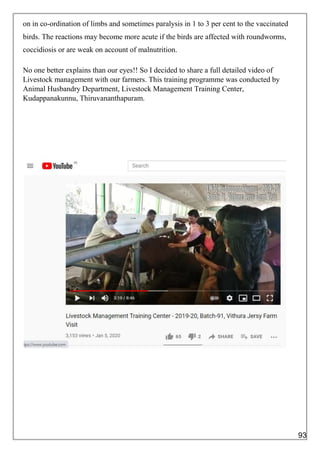 on in co-ordination of limbs and sometimes paralysis in 1 to 3 per cent to the vaccinated
birds. The reactions may become more acute if the birds are affected with roundworms,
coccidiosis or are weak on account of malnutrition.
No one better explains than our eyes!! So I decided to share a full detailed video of
Livestock management with our farmers. This training programme was conducted by
Animal Husbandry Department, Livestock Management Training Center,
Kudappanakunnu, Thiruvananthapuram.
93
 