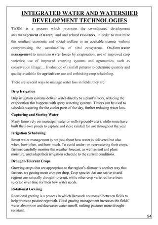 INTEGRATED WATER AND WATERSHED
DEVELOPMENT TECHNOLOGIES
'IWRM is a process which promotes the co-ordinated development
and management of water, land and related resources, in order to maximize
the resultant economic and social welfare in an equitable manner without
compromising the sustainability of vital ecosystems. On-farm water
management to minimize water losses by evaporation; use of improved crop
varieties; use of improved cropping systems and agronomics, such as
conservation tillage; ... Evaluation of rainfall patterns to determine quantity and
quality available for agriculture use and rethinking crop scheduling.
There are several ways to manage water loss in fields, they are:
Drip Irrigation
Drip irrigation systems deliver water directly to a plant’s roots, reducing the
evaporation that happens with spray watering systems. Timers can be used to
schedule watering for the cooler parts of the day, further reducing water loss.
Capturing and Storing Water
Many farms rely on municipal water or wells (groundwater), while some have
built their own ponds to capture and store rainfall for use throughout the year
Irrigation Scheduling
Smart water management is not just about how water is delivered but also
when, how often, and how much. To avoid under- or overwatering their crops,
farmers carefully monitor the weather forecast, as well as soil and plant
moisture, and adapt their irrigation schedule to the current conditions.
Drought-Tolerant Crops
Growing crops that are appropriate to the region’s climate is another way that
farmers are getting more crop per drop. Crop species that are native to arid
regions are naturally drought-tolerant, while other crop varieties have been
selected over time for their low water needs.
Rotational Grazing
Rotational grazing is a process in which livestock are moved between fields to
help promote pasture regrowth. Good grazing management increases the fields’
water absorption and decreases water runoff, making pastures more drought-
resistant.
94
 