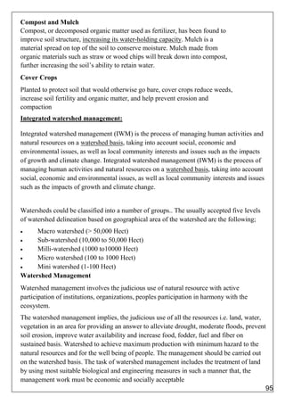 Compost and Mulch
Compost, or decomposed organic matter used as fertilizer, has been found to
improve soil structure, increasing its water-holding capacity. Mulch is a
material spread on top of the soil to conserve moisture. Mulch made from
organic materials such as straw or wood chips will break down into compost,
further increasing the soil’s ability to retain water.
Cover Crops
Planted to protect soil that would otherwise go bare, cover crops reduce weeds,
increase soil fertility and organic matter, and help prevent erosion and
compaction
Integrated watershed management:
Integrated watershed management (IWM) is the process of managing human activities and
natural resources on a watershed basis, taking into account social, economic and
environmental issues, as well as local community interests and issues such as the impacts
of growth and climate change. Integrated watershed management (IWM) is the process of
managing human activities and natural resources on a watershed basis, taking into account
social, economic and environmental issues, as well as local community interests and issues
such as the impacts of growth and climate change.
Watersheds could be classified into a number of groups.. The usually accepted five levels
of watershed delineation based on geographical area of the watershed are the following;
 Macro watershed (> 50,000 Hect)
 Sub-watershed (10,000 to 50,000 Hect)
 Milli-watershed (1000 to10000 Hect)
 Micro watershed (100 to 1000 Hect)
 Mini watershed (1-100 Hect)
Watershed Management
Watershed management involves the judicious use of natural resource with active
participation of institutions, organizations, peoples participation in harmony with the
ecosystem.
The watershed management implies, the judicious use of all the resources i.e. land, water,
vegetation in an area for providing an answer to alleviate drought, moderate floods, prevent
soil erosion, improve water availability and increase food, fodder, fuel and fiber on
sustained basis. Watershed to achieve maximum production with minimum hazard to the
natural resources and for the well being of people. The management should be carried out
on the watershed basis. The task of watershed management includes the treatment of land
by using most suitable biological and engineering measures in such a manner that, the
management work must be economic and socially acceptable
95
 