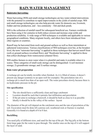 RAIN WATER MANAGEMENT
Rainwater harvesting:
Water harvesting (WH) and small-storage technologies are key water-related interventions
with the potential to contribute to rapid improvements in the yields of rainfed crops. WH
and small-storage technologies can also help provide water for domestic use, livestock,
fodder and tree production, and – less commonly – fish and duck ponds.
WH is the collection of rainfall runoff for subsequent beneficial use. Farmers worldwide
have been using it for centuries to both reduce erosion and increase crop yields and
production reliability. A wide range of WH techniques is available and applicable in various
geographical conditions. Many originate locally, and others have been introduced from
other regions or countries.
Runoff may be harvested from roofs and ground surfaces as well as from intermittent or
ephemeral watercourses. Various classifications of WH techniques exist but, at the broadest
level, the term “rainwater harvesting” is applied to those techniques that harvest runoff from
roofs or ground surfaces (overland flow), and “floodwater harvesting” is applied to those
that collect discharges from watercourses (channel flow).
WH enables farmers to store water when it is plentiful and make it available when it is
scarce. Three categories of small-scale storage can be distinguished: 1) soil moisture
storage; 2) groundwater storage; and 3) surface storage.
Rain water pit preparation
A recharge pit can be totally invisible when finished. As it is filled of stones, it doesn’t
present any danger (contrary to an open well for example). The percolation rate of a
recharge pit is much less than of an open well. The water percolates slowly because there is
no hydrostatic pressure in the pit.
Site specification
 The site should have a sufficiently clean and large catchment
 Location should be such that it permits fast infiltration and percolation
 If the pit aims to recharge a borewell, it should be built as close to it as possible
 Ideally it should be in the valley of the surface layout
The diameter of the pit will depend on the catchment area and the rate of percolation of the
soil. Excavation must be done till a porous soil, weathered rock or fracture is reached.
Generally it is found at a depth of 6 to 8 feet.
Backfilling
You need jelly of different sizes, and sand for the top of the pit. The big jelly at the bottom
form large gaps for the water to pass through. The smaller ones on the top of it will support
the layer of sand.
97
 