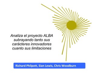 Analiza el proyecto ALBA subrayando tanto sus carácteres innovadores cuanto sus limitaciones Richard Philpott, Sian Lewis, Chris Woodburn 