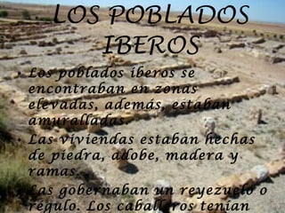 LOS POBLADOS IBEROS Los poblados iberos se encontraban en zonas elevadas, además, estaban amuralladas. Las viviendas estaban hechas de piedra, adobe, madera y ramas. Las gobernaban un reyezuelo o régulo. Los caballeros tenían dos clases diferentes de poder.  