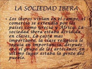 LA SOCIEDAD IBERA Los íberos vivían en el campo, el comercio se extendía por los países como Grecia y África. La sociedad íbera estaba dividida en clases. La casta mas importante, la clase religiosa le seguía en importancia, después era el grupo de los artesanos, en ultimo lugar estaba la gente del pueblo. 