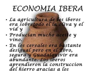 ECONOMIA IBERA La agricultura de los iberos era sobretodo el la oliva y el vid y  Producían mucho aceite y vino. En los cereales era bastante desigual pero en el Ebro, segura y Guadalquivir era abundante. Los iberos aprendieron la construccion del hierro gracias a los fenicios y los celtas. 