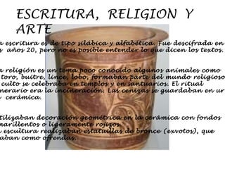 ESCRITURA,  RELIGION  Y  ARTE La escritura es de tipo silábica y alfabética. Fue descifrada en  los  años 20, pero no es posible entender lo que dicen los textos. La religión es un tema poco conocido algunos animales como  el toro, buitre, lince, lobo, formaban parte del mundo religioso. El culto se celebraba en templos y en santuarios. El ritual  funerario era la incineración. Las cenizas se guardaban en urnas  de  cerámica. Utilizaban decoración geométrica en la cerámica con fondos amarillentos o ligeramente rojizos. En escultura realizaban estatuillas de bronce (exvotos), que  usaban como ofrendas. 