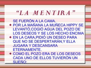 “L A M E N T IR A ”
    SE FUERÓN A LA CAMA.
   POR LA MAÑANA LA MUÑECA HIPPY SE
    LEVANTÓ,COGIÓ AGUA DEL POZO DE
    LOS DESEOS Y SE LOS HECHO ENCIMA
   EN LA CARA,PIDIÓ UN DESEO PARA
    QUE NO SE DESPERTARÁN,Y ELLA
    JUGARA Y DESCANSARA
    ETERNAMENTE.
   COMO EL POZO ERA DE LOS DESEOS
    CADA UNO DE ELLOS TUVIERÓN UN
    SUEÑO:
 