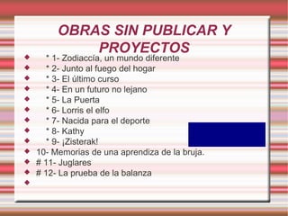 OBRAS SIN PUBLICAR Y
             PROYECTOS
      * 1- Zodiaccía, un mundo diferente
      * 2- Junto al fuego del hogar
      * 3- El último curso
      * 4- En un futuro no lejano
      * 5- La Puerta
      * 6- Lorris el elfo
      * 7- Nacida para el deporte
      * 8- Kathy
      * 9- ¡Zisterak!
   10- Memorias de una aprendiza de la bruja.
   # 11- Juglares
   # 12- La prueba de la balanza

 