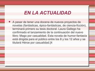 EN LA ACTUALIDAD
   A pesar de tener una docena de nuevos proyectos de
    novelas (fantásticas, épico-fantásticas, de ciencia-ficción),
    terminará primero su tesis doctoral. Laura Gallego ha
    confirmado el lanzamiento de la continuación del nuevo
    libro: Mago por casualidad. Esta novela de humor-fantasía
    está dirigida para el público entre los 8 y los 12 años y se
    titulará Héroe por casualidad.[4
 