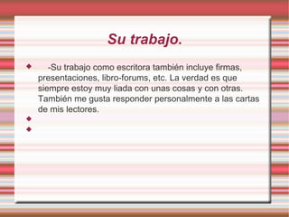 Su trabajo.
      -Su trabajo como escritora también incluye firmas,
    presentaciones, libro-forums, etc. La verdad es que
    siempre estoy muy liada con unas cosas y con otras.
    También me gusta responder personalmente a las cartas
    de mis lectores.


 