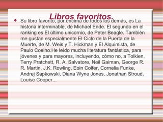 
                  Libros favoritos.
    Su libro favorito, por encima de todos los demás, es La
    historia interminable, de Michael Ende. El segundo en el
    ranking es El último unicornio, de Peter Beagle. También
    me gustan especialmente El Ciclo de la Puerta de la
    Muerte, de M. Weis y T. Hickman y El Alquimista, de
    Paulo Coelho.He leído mucha literatura fantástica, para
    jóvenes y para mayores, incluyendo, cómo no, a Tolkien,
    Terry Pratchett, R. A. Salvatore, Neil Gaiman, George R.
    R. Martin, J.K. Rowling, Eoin Colfer, Cornelia Funke,
    Andrej Sapkowski, Diana Wyne Jones, Jonathan Stroud,
    Louise Cooper...
 