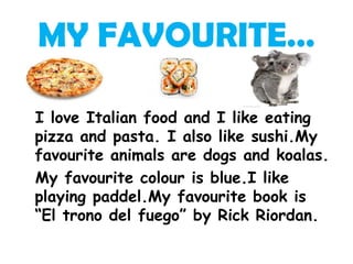 MY FAVOURITE…

I love Italian food and I like eating
pizza and pasta. I also like sushi.My
favourite animals are dogs and koalas.
My favourite colour is blue.I like
playing paddel.My favourite book is
“El trono del fuego” by Rick Riordan.
 