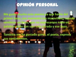 Opinión personal
Me gustó mucho este poema ya que habla del
primer beso, ese momento tan maravilloso cuando
sentimos un beso, que no expresamos nada en
palabras todo con una sola mirada y ese beso.
También me ha gustado como, el poeta, expresa
sus sentimientos.
 